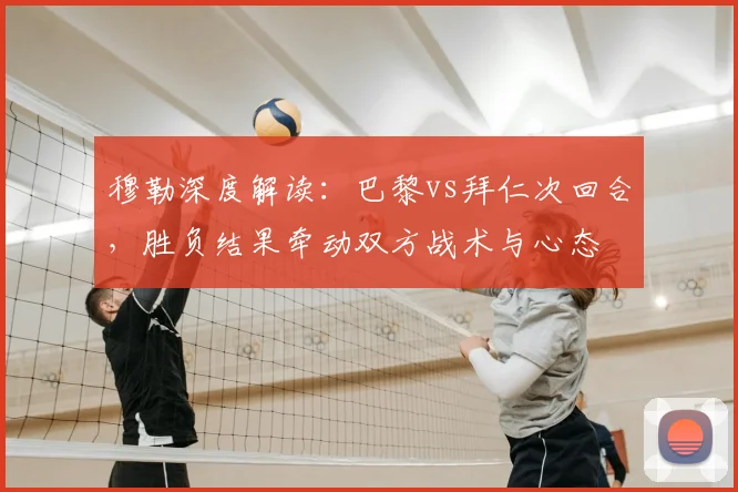 穆勒深度解读:巴黎vs拜仁次回合,胜负结果牵动双方战术与心态