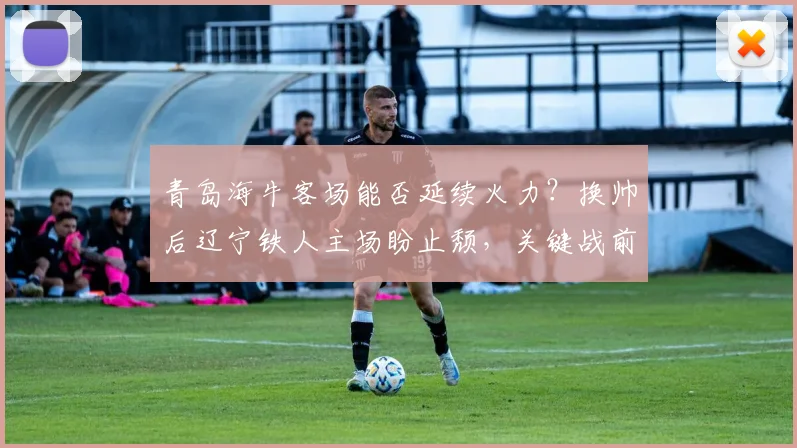 青岛海牛客场能否延续火力？换帅后辽宁铁人主场盼止颓，关键战前瞻