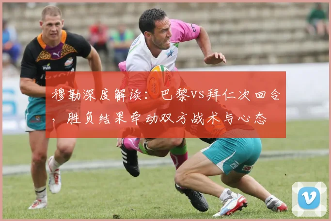 穆勒深度解读：巴黎vs拜仁次回合，胜负结果牵动双方战术与心态