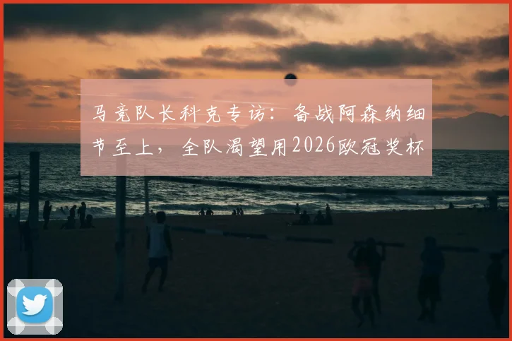 马竞队长科克专访:备战阿森纳细节至上,全队渴望用2026欧冠奖杯告别功勋格列兹曼