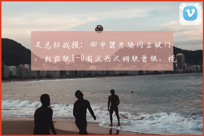 足总杯战报:田中碧开场闪击破门,利兹联1-0淘汰西汉姆联晋级,视频回放与战术复盘