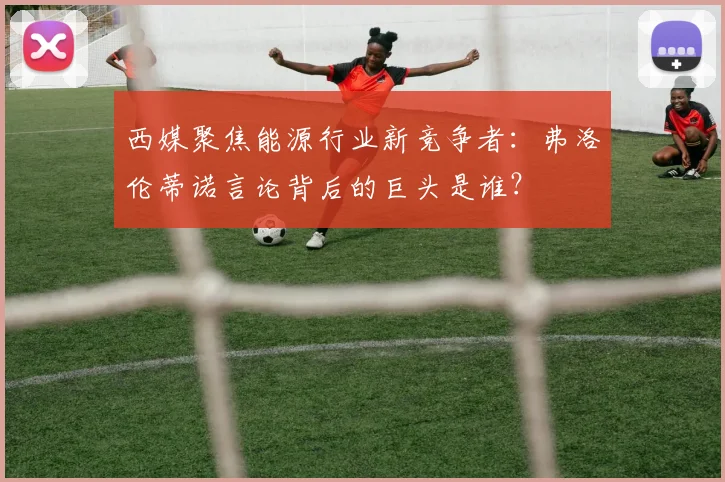 西媒聚焦能源行业新竞争者：弗洛伦蒂诺言论背后的巨头是谁？