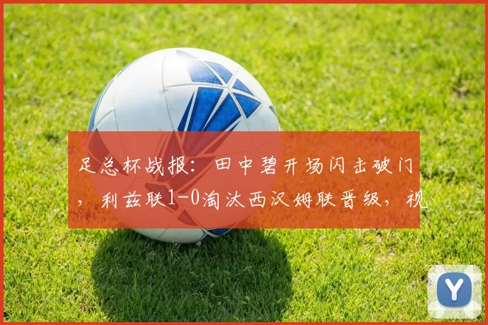 足总杯战报：田中碧开场闪击破门，利兹联1-0淘汰西汉姆联晋级，视频回放与战术复盘