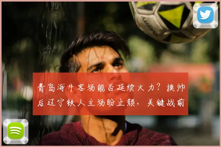 青岛海牛客场能否延续火力？换帅后辽宁铁人主场盼止颓，关键战前瞻