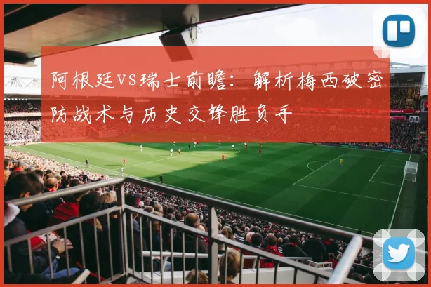阿根廷vs瑞士前瞻：解析梅西破密防战术与历史交锋胜负手
